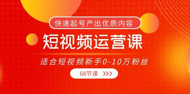短视频运营课,适合短视频新手0-10万粉丝,快速起号产出优质内容(68节课)