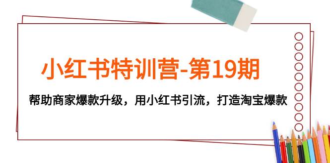 小红书特训营第19期：商家爆款升级，引流淘宝，从产品塑造到涨粉引流的全方位指导