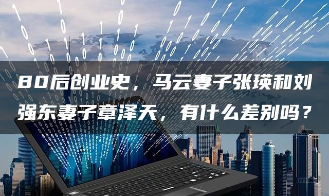 80后创业巨头妻子对比—马云妻子张瑛与刘强东妻子章泽天:创业背后的女力量!