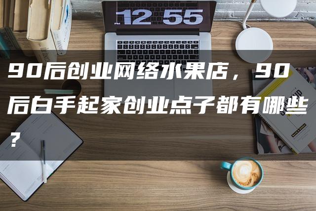 90后网络水果店创业攻略,白手起家创业点子有哪些?