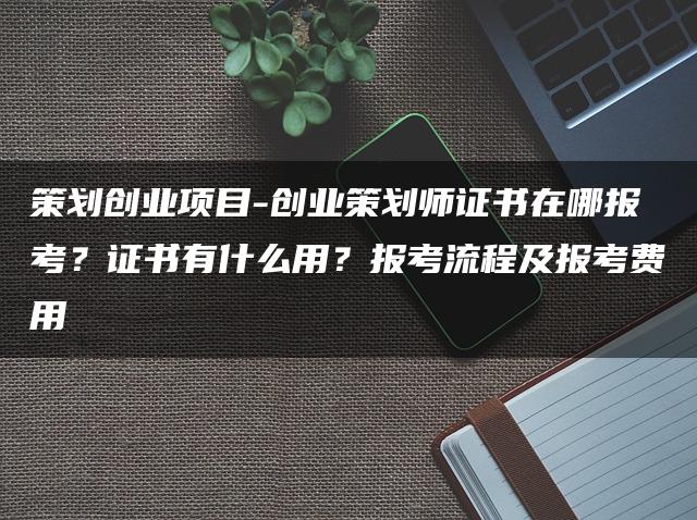 策划创业项目:创业策划师证书在哪报考?证书用途、报考流程及费用解析