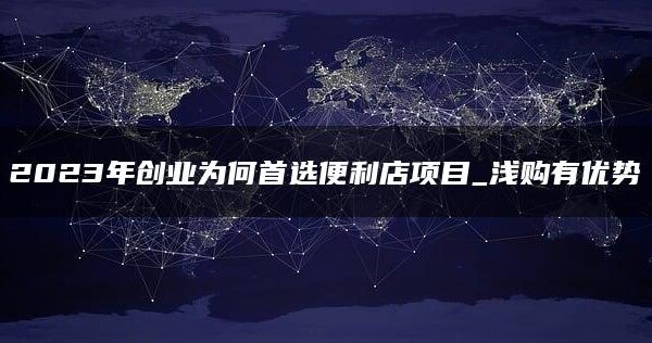 2023年创业为何首选便利店项目？浅购有优势
