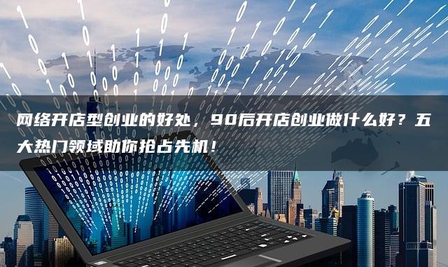 网络开店型创业的好处，90后开店创业做什么好？五大热门领域助你抢占先机！