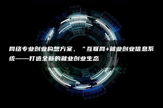 网络专业创业构想方案，“互联网+就业创业信息系统——打造全新的就业创业生态”—暮沉
