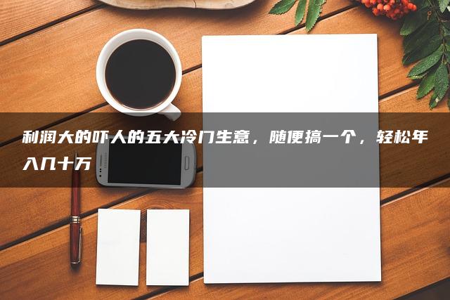 利润大的吓人的五大冷门生意，随便搞一个，轻松年入几十万—暮沉网创