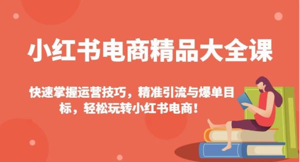 小红书电商精品大全课：快速掌握运营技巧，精准引流与爆单目标（更新）