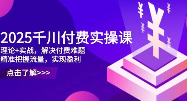 2025千川付费实操课，理论+实战，解决付费难题，精准把握流量，实现盈利
