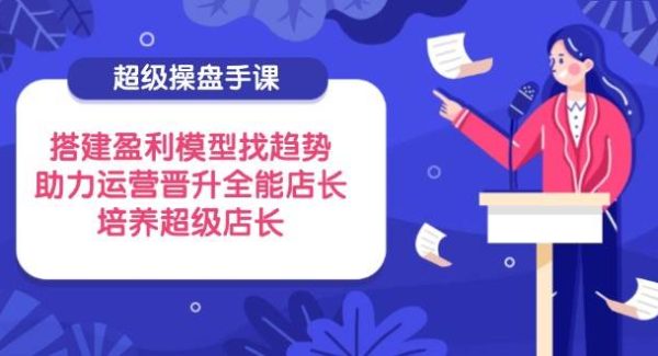 超级操盘手课，搭建盈利模型找趋势，助力运营晋升全能店长，培养超级店长