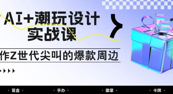 AI+潮玩设计实战课：手把手教你制作Z世代尖叫的爆款周边，自媒体人必学印钞术！