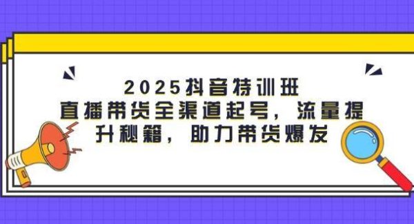 2025抖音特训班：直播带货全渠道起号，流量提升秘籍，助力带货爆发