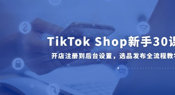 TikTok Shop新手30课，开店注册到后台设置，选品发布全流程教学
